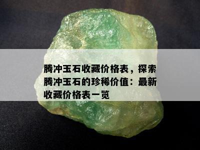 腾冲玉石收藏价格表，探索腾冲玉石的珍稀价值：最新收藏价格表一览