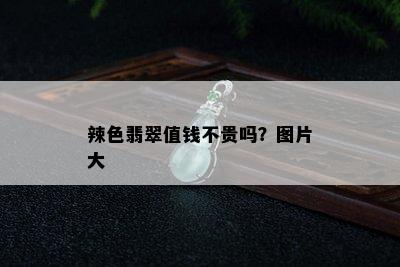 辣色翡翠值钱不贵吗？图片大