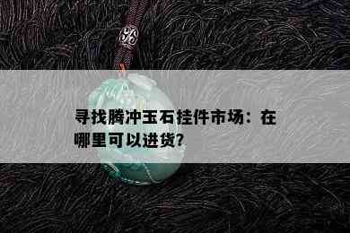 寻找腾冲玉石挂件市场：在哪里可以进货？