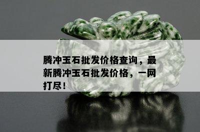 腾冲玉石批发价格查询，最新腾冲玉石批发价格，一网打尽！