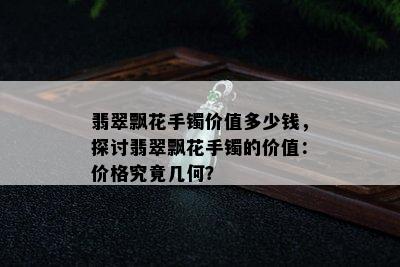 翡翠飘花手镯价值多少钱，探讨翡翠飘花手镯的价值：价格究竟几何？