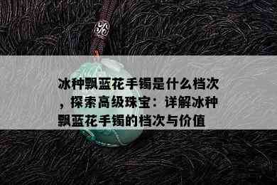 冰种飘蓝花手镯是什么档次，探索高级珠宝：详解冰种飘蓝花手镯的档次与价值