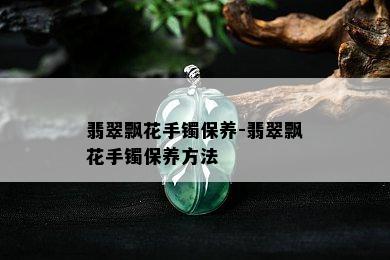 翡翠飘花手镯保养-翡翠飘花手镯保养方法