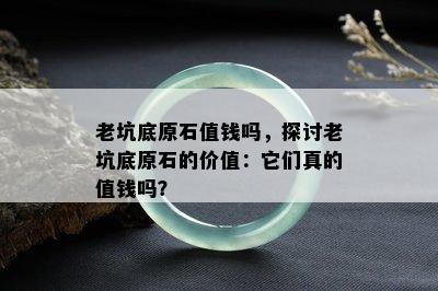 老坑底原石值钱吗，探讨老坑底原石的价值：它们真的值钱吗？