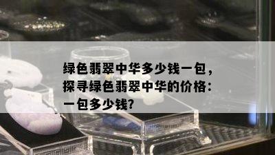 绿色翡翠中华多少钱一包，探寻绿色翡翠中华的价格：一包多少钱？