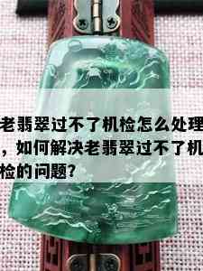 老翡翠过不了机检怎么处理，如何解决老翡翠过不了机检的问题？