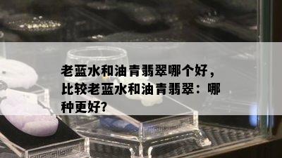 老蓝水和油青翡翠哪个好，比较老蓝水和油青翡翠：哪种更好？