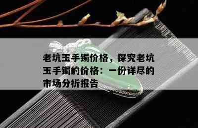 老坑玉手镯价格，探究老坑玉手镯的价格：一份详尽的市场分析报告