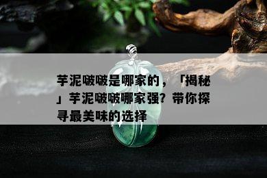 芋泥啵啵是哪家的，「揭秘」芋泥啵啵哪家强？带你探寻最美味的选择