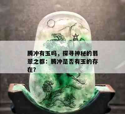 腾冲有玉吗，探寻神秘的翡翠之都：腾冲是否有玉的存在？