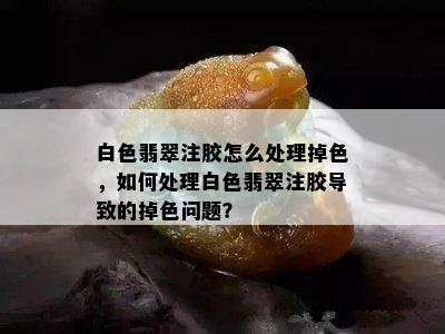 白色翡翠注胶怎么处理掉色，如何处理白色翡翠注胶导致的掉色问题？