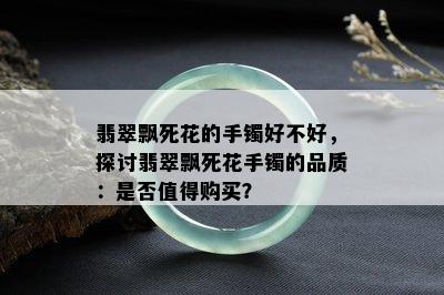 翡翠飘死花的手镯好不好，探讨翡翠飘死花手镯的品质：是否值得购买？