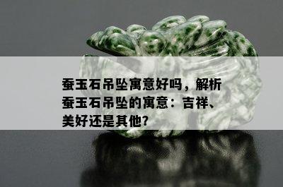 蚕玉石吊坠寓意好吗，解析蚕玉石吊坠的寓意：吉祥、美好还是其他？