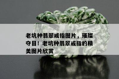 老坑种翡翠戒指图片，璀璨夺目！老坑种翡翠戒指的精美图片欣赏