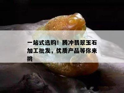 一站式选购！腾冲翡翠玉石加工批发，优质产品等你来挑