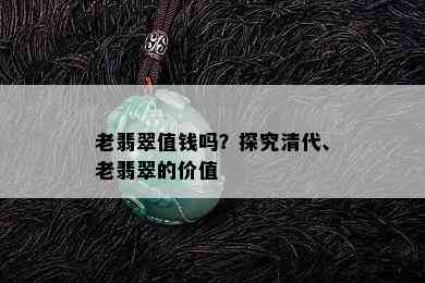 老翡翠值钱吗？探究清代、老翡翠的价值