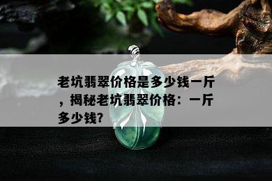 老坑翡翠价格是多少钱一斤，揭秘老坑翡翠价格：一斤多少钱？