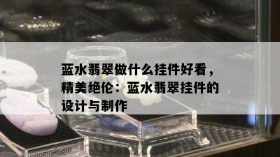 蓝水翡翠做什么挂件好看，精美绝伦：蓝水翡翠挂件的设计与制作