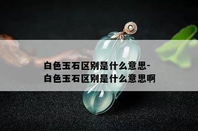 白色玉石区别是什么意思-白色玉石区别是什么意思啊