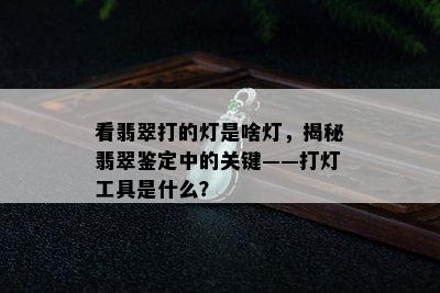 看翡翠打的灯是啥灯，揭秘翡翠鉴定中的关键——打灯工具是什么？