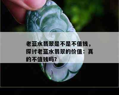 老蓝水翡翠是不是不值钱，探讨老蓝水翡翠的价值：真的不值钱吗？