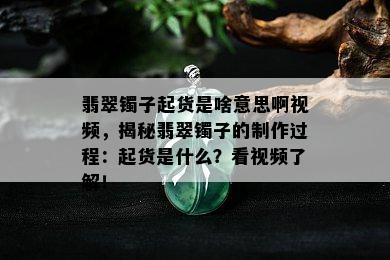 翡翠镯子起货是啥意思啊视频，揭秘翡翠镯子的制作过程：起货是什么？看视频了解！