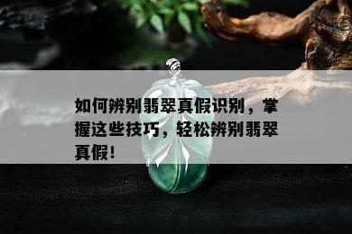 如何辨别翡翠真假识别，掌握这些技巧，轻松辨别翡翠真假！