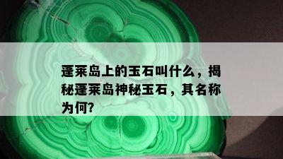 蓬莱岛上的玉石叫什么，揭秘蓬莱岛神秘玉石，其名称为何？