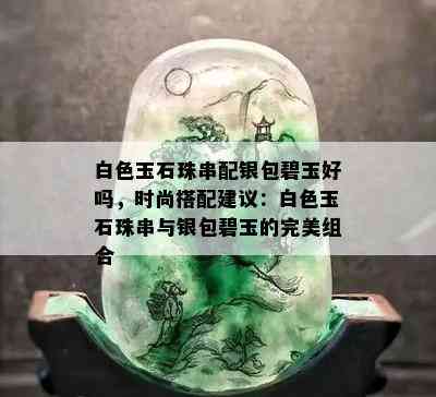 白色玉石珠串配银包碧玉好吗，时尚搭配建议：白色玉石珠串与银包碧玉的完美组合