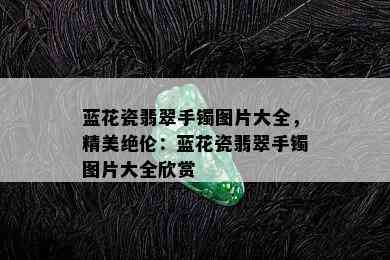 蓝花瓷翡翠手镯图片大全，精美绝伦：蓝花瓷翡翠手镯图片大全欣赏