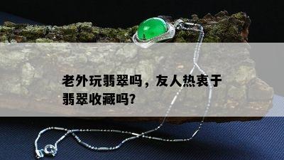 老外玩翡翠吗，友人热衷于翡翠收藏吗？