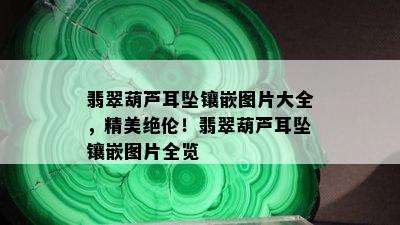 翡翠葫芦耳坠镶嵌图片大全，精美绝伦！翡翠葫芦耳坠镶嵌图片全览