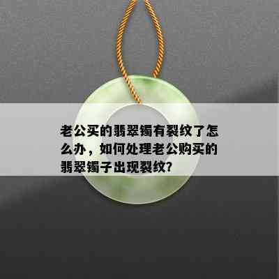 老公买的翡翠镯有裂纹了怎么办，如何处理老公购买的翡翠镯子出现裂纹？