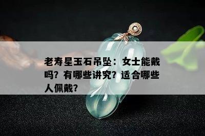 老寿星玉石吊坠：女士能戴吗？有哪些讲究？适合哪些人佩戴？