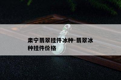 肃宁翡翠挂件冰种-翡翠冰种挂件价格