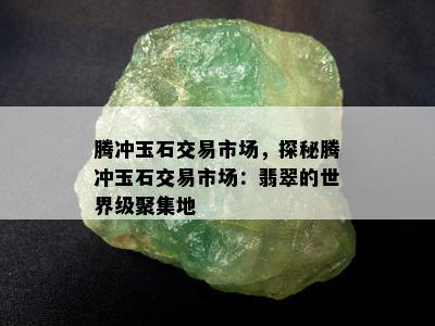 腾冲玉石交易市场，探秘腾冲玉石交易市场：翡翠的世界级聚集地