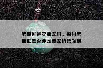 老臣匠是卖翡翠吗，探讨老臣匠是否涉足翡翠销售领域