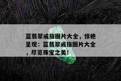 蓝翡翠戒指图片大全，惊艳呈现：蓝翡翠戒指图片大全，尽览珠宝之美！