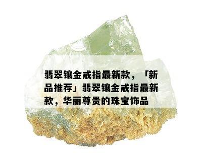 翡翠镶金戒指最新款，「新品推荐」翡翠镶金戒指最新款，华丽尊贵的珠宝饰品