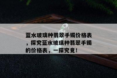 蓝水玻璃种翡翠手镯价格表，探究蓝水玻璃种翡翠手镯的价格表，一探究竟！