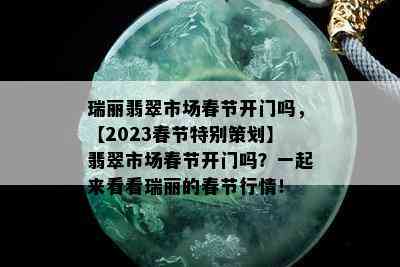 瑞丽翡翠市场春节开门吗，【2023春节特别策划】翡翠市场春节开门吗？一起来看看瑞丽的春节行情！