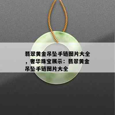 翡翠黄金吊坠手链图片大全，奢华珠宝展示：翡翠黄金吊坠手链图片大全