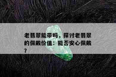 老翡翠能带吗，探讨老翡翠的佩戴价值：能否安心佩戴？