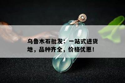 乌鲁木石批发：一站式进货地，品种齐全，价格优惠！