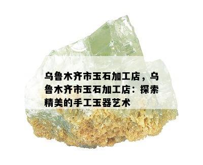 乌鲁木齐市玉石加工店，乌鲁木齐市玉石加工店：探索精美的手工玉器艺术