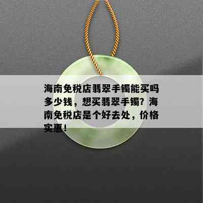 海南免税店翡翠手镯能买吗多少钱，想买翡翠手镯？海南免税店是个好去处，价格实惠！