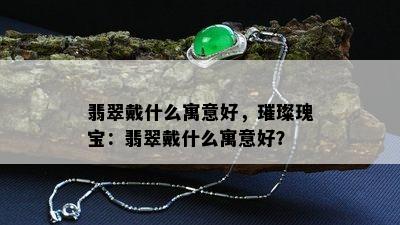 翡翠戴什么寓意好，璀璨瑰宝：翡翠戴什么寓意好？