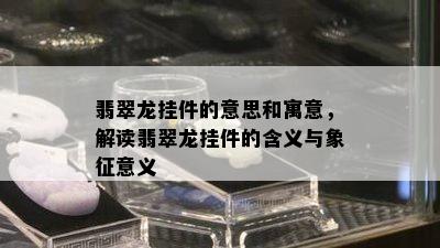 翡翠龙挂件的意思和寓意，解读翡翠龙挂件的含义与象征意义