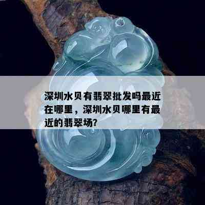 深圳水贝有翡翠批发吗最近在哪里，深圳水贝哪里有最近的翡翠场？