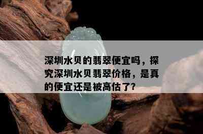 深圳水贝的翡翠便宜吗，探究深圳水贝翡翠价格，是真的便宜还是被高估了？